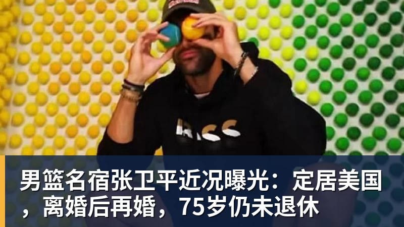 星空体育中国男篮名宿张卫平近况曝光：定居美国，离婚后再婚，75岁仍未退休